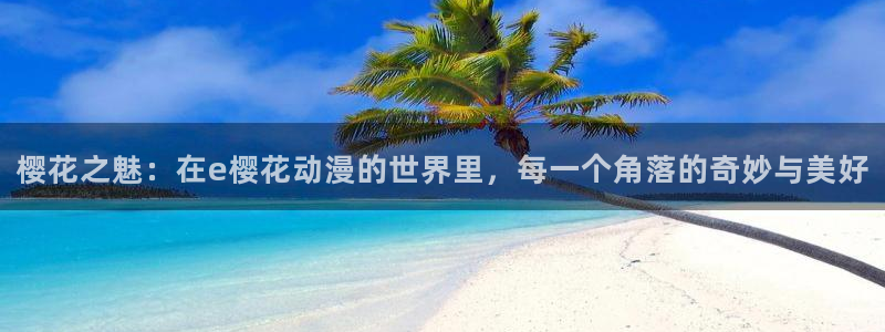 韩漫漫画官网网址：樱花之魅：在e樱花动漫的世界里，每一个角落的奇妙与美好