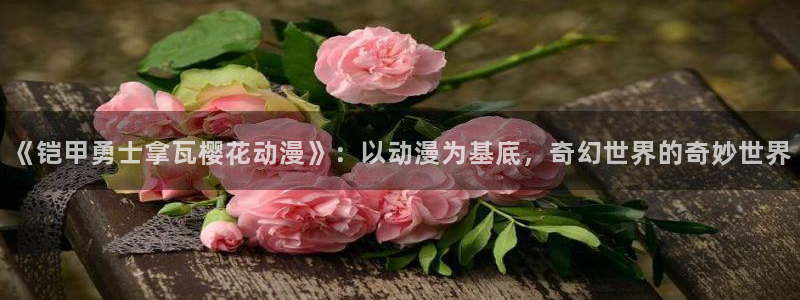 韩漫漫画正版网：《铠甲勇士拿瓦樱花动漫》：以动漫为基底，奇幻世界的奇妙世界